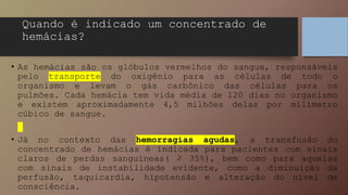Quando é indicado um concentrado de
hemácias?
• As hemácias são os glóbulos vermelhos do sangue, responsáveis
pelo transporte do oxigênio para as células de todo o
organismo e levam o gás carbônico das células para os
pulmões. Cada hemácia tem vida média de 120 dias no organismo
e existem aproximadamente 4,5 milhões delas por milímetro
cúbico de sangue.
• Já no contexto das hemorragias agudas, a transfusão do
concentrado de hemácias é indicada para pacientes com sinais
claros de perdas sanguíneas( ≥ 35%), bem como para aquelas
com sinais de instabilidade evidente, como a diminuição da
perfusão, taquicardia, hipotensão e alteração do nível de
consciência.
 