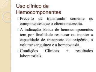 Uso clínico de 
Hemocomponentes 
Preceito de transfundir somente os 
componentes que o cliente necessita. 
A indicação básica de hemocomponentes 
tem por finalidade restaurar ou manter a 
capacidade de transporte de oxigênio, o 
volume sanguíneo e a homeostasia. 
Condições Clínicas + resultados 
laboratoriais 
 