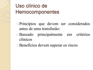 Uso clínico de 
Hemocomponentes 
Princípios que devem ser considerados 
antes de uma transfusão: 
Baseado principalmente em critérios 
clínicos 
Benefícios devem superar os riscos 
 