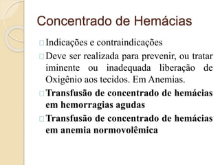 Concentrado de Hemácias 
Indicações e contraindicações 
Deve ser realizada para prevenir, ou tratar 
iminente ou inadequada liberação de 
Oxigênio aos tecidos. Em Anemias. 
Transfusão de concentrado de hemácias 
em hemorragias agudas 
Transfusão de concentrado de hemácias 
em anemia normovolêmica 
 