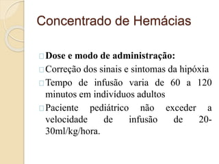 Concentrado de Hemácias 
Dose e modo de administração: 
Correção dos sinais e sintomas da hipóxia 
Tempo de infusão varia de 60 a 120 
minutos em indivíduos adultos 
Paciente pediátrico não exceder a 
velocidade de infusão de 20- 
30ml/kg/hora. 
 