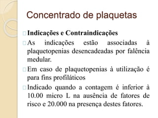 Concentrado de plaquetas 
Indicações e Contraindicações 
As indicações estão associadas à 
plaquetopenias desencadeadas por falência 
medular. 
Em caso de plaquetopenias à utilização é 
para fins profiláticos 
Indicado quando a contagem é inferior à 
10.00 micro L na ausência de fatores de 
risco e 20.000 na presença destes fatores. 
 
