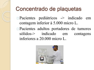 Concentrado de plaquetas 
Pacientes pediátricos -> indicado em 
contagem inferior à 5.000 micro L. 
Pacientes adultos portadores de tumores 
sólidos-> indicado em contagens 
inferiores a 20.000 micro L. 
 
