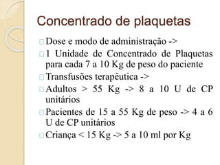 Concentrado de plaquetas 
Dose e modo de administração -> 
1 Unidade de Concentrado de Plaquetas 
para cada 7 a 10 Kg de peso do paciente 
Transfusões terapêutica -> 
Adultos > 55 Kg -> 8 a 10 U de CP 
unitários 
Pacientes de 15 a 55 Kg de peso -> 4 a 6 
U de CP unitários 
Criança < 15 Kg -> 5 a 10 ml por Kg 
 