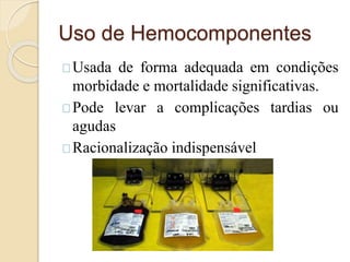 Uso de Hemocomponentes 
Usada de forma adequada em condições 
morbidade e mortalidade significativas. 
Pode levar a complicações tardias ou 
agudas 
Racionalização indispensável 
 