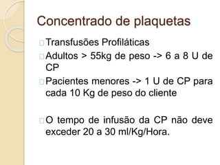 Concentrado de plaquetas 
Transfusões Profiláticas 
Adultos > 55kg de peso -> 6 a 8 U de 
CP 
Pacientes menores -> 1 U de CP para 
cada 10 Kg de peso do cliente 
O tempo de infusão da CP não deve 
exceder 20 a 30 ml/Kg/Hora. 
 