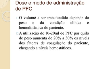 Dose e modo de administração 
de PFC 
O volume a ser transfundido depende do 
peso e da condição clínica e 
hemodinâmica do paciente. 
A utilização de 10-20ml de PFC por quilo 
de peso aumenta de 20% a 30% os níveis 
dos fatores de coagulação do paciente, 
chegando a níveis hemostáticos. 
 