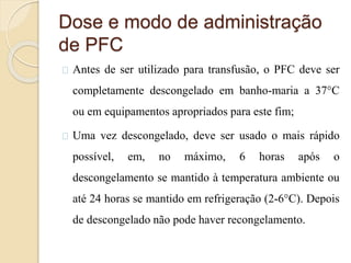 Dose e modo de administração 
de PFC 
Antes de ser utilizado para transfusão, o PFC deve ser 
completamente descongelado em banho-maria a 37°C 
ou em equipamentos apropriados para este fim; 
Uma vez descongelado, deve ser usado o mais rápido 
possível, em, no máximo, 6 horas após o 
descongelamento se mantido à temperatura ambiente ou 
até 24 horas se mantido em refrigeração (2-6°C). Depois 
de descongelado não pode haver recongelamento. 
 