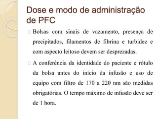 Dose e modo de administração 
de PFC 
Bolsas com sinais de vazamento, presença de 
precipitados, filamentos de fibrina e turbidez e 
com aspecto leitoso devem ser desprezadas. 
A conferência da identidade do paciente e rótulo 
da bolsa antes do início da infusão e uso de 
equipo com filtro de 170 a 220 nm são medidas 
obrigatórias. O tempo máximo de infusão deve ser 
de 1 hora. 
 