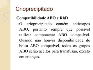 Crioprecipitado 
CompatibilidadeABO e RhD 
O crioprecipitado contém anticorpos 
ABO, portanto sempre que possível 
utilizar componente ABO compatível. 
Quando não houver disponibilidade de 
bolsa ABO compatível, todos os grupos 
ABO serão aceitos para transfusão, exceto 
em crianças. 
 