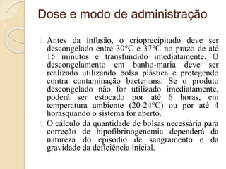 Dose e modo de administração 
Antes da infusão, o crioprecipitado deve ser 
descongelado entre 30°C e 37°C no prazo de até 
15 minutos e transfundido imediatamente. O 
descongelamento em banho-maria deve ser 
realizado utilizando bolsa plástica e protegendo 
contra contaminação bacteriana. Se o produto 
descongelado não for utilizado imediatamente, 
poderá ser estocado por até 6 horas, em 
temperatura ambiente (20-24°C) ou por até 4 
horasquando o sistema for aberto. 
O cálculo da quantidade de bolsas necessária para 
correção de hipofibrinogenemia dependerá da 
natureza do episódio de sangramento e da 
gravidade da deficiência inicial. 
 