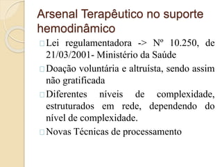 Arsenal Terapêutico no suporte 
hemodinâmico 
Lei regulamentadora -> Nº 10.250, de 
21/03/2001- Ministério da Saúde 
Doação voluntária e altruísta, sendo assim 
não gratificada 
Diferentes níveis de complexidade, 
estruturados em rede, dependendo do 
nível de complexidade. 
Novas Técnicas de processamento 
 