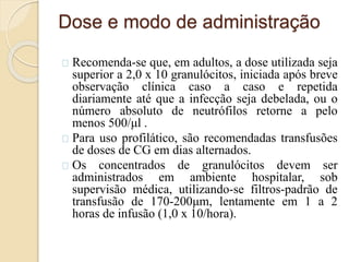 Dose e modo de administração 
Recomenda-se que, em adultos, a dose utilizada seja 
superior a 2,0 x 10 granulócitos, iniciada após breve 
observação clínica caso a caso e repetida 
diariamente até que a infecção seja debelada, ou o 
número absoluto de neutrófilos retorne a pelo 
menos 500/μl . 
Para uso profilático, são recomendadas transfusões 
de doses de CG em dias alternados. 
Os concentrados de granulócitos devem ser 
administrados em ambiente hospitalar, sob 
supervisão médica, utilizando-se filtros-padrão de 
transfusão de 170-200μm, lentamente em 1 a 2 
horas de infusão (1,0 x 10/hora). 
 
