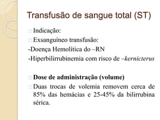 Transfusão de sangue total (ST) 
Indicação: 
Exsanguíneo transfusão: 
-Doença Hemolítica do –RN 
-Hiperbilirrubinemia com risco de –kernicterus 
Dose de administração (volume) 
Duas trocas de volemia removem cerca de 
85% das hemácias e 25-45% da bilirrubina 
sérica. 
 