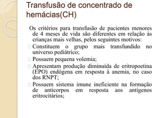 Transfusão de concentrado de 
hemácias(CH) 
Os critérios para transfusão de pacientes menores 
de 4 meses de vida são diferentes em relação às 
crianças mais velhas, pelos seguintes motivos: 
Constituem o grupo mais transfundido no 
universo pediátrico; 
Possuem pequena volemia; 
Apresentam produção diminuída de eritropoetina 
(EPO) endógena em resposta à anemia, no caso 
dos RNPT; 
Possuem sistema imune ineficiente na formação 
de anticorpos em resposta aos antígenos 
eritrocitários; 
 
