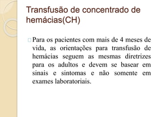 Transfusão de concentrado de 
hemácias(CH) 
Para os pacientes com mais de 4 meses de 
vida, as orientações para transfusão de 
hemácias seguem as mesmas diretrizes 
para os adultos e devem se basear em 
sinais e sintomas e não somente em 
exames laboratoriais. 
 