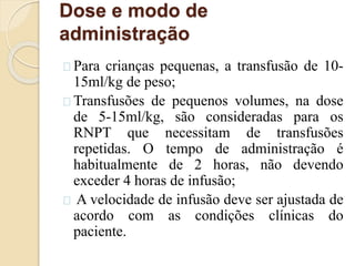 Dose e modo de 
administração 
Para crianças pequenas, a transfusão de 10- 
15ml/kg de peso; 
Transfusões de pequenos volumes, na dose 
de 5-15ml/kg, são consideradas para os 
RNPT que necessitam de transfusões 
repetidas. O tempo de administração é 
habitualmente de 2 horas, não devendo 
exceder 4 horas de infusão; 
A velocidade de infusão deve ser ajustada de 
acordo com as condições clínicas do 
paciente. 
 