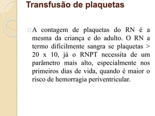 Transfusão de plaquetas 
A contagem de plaquetas do RN é a 
mesma da criança e do adulto. O RN a 
termo dificilmente sangra se plaquetas > 
20 x 10, já o RNPT necessita de um 
parâmetro mais alto, especialmente nos 
primeiros dias de vida, quando é maior o 
risco de hemorragia periventricular. 
 