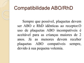 Compatibilidade ABO/RhD 
Sempre que possível, plaquetas devem 
ser ABO e RhD idênticas ao receptor.O 
uso de plaquetas ABO incompatíveis é 
aceitável para as crianças maiores de 2 
anos. Já as menores devem receber 
plaquetas ABO compatíveis sempre, 
devido à sua pequena volemia. 
 