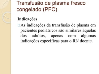Transfusão de plasma fresco 
congelado (PFC) 
Indicações 
As indicações da transfusão de plasma em 
pacientes pediátricos são similares àquelas 
dos adultos, apenas com algumas 
indicações específicas para o RN doente. 
 