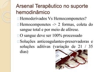 Arsenal Terapêutico no suporte 
hemodinâmico 
Hemoderivados Vs Hemocomponetes? 
Hemocomponetes -> 2 formas, coleta do 
sangue total e por meio de aférese. 
O sangue deve ser 100% processado 
Soluções anticoagulantes-preservadoras e 
soluções aditivas (variação de 21 / 35 
dias) 
 