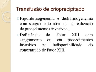 Transfusão de crioprecipitado 
Hipofibrinogenemia e disfibrinogenemia 
com sangramento ativo ou na realização 
de procedimentos invasivos. 
Deficiência de Fator XIII com 
sangramento ou em procedimentos 
invasivos na indisponibilidade do 
concentrado de Fator XIII. 
 