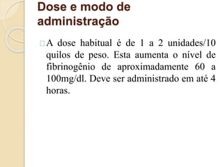 Dose e modo de 
administração 
A dose habitual é de 1 a 2 unidades/10 
quilos de peso. Esta aumenta o nível de 
fibrinogênio de aproximadamente 60 a 
100mg/dl. Deve ser administrado em até 4 
horas. 
 