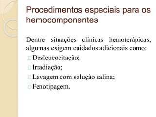 Procedimentos especiais para os 
hemocomponentes 
Dentre situações clínicas hemoterápicas, 
algumas exigem cuidados adicionais como: 
Desleucocitação; 
Irradiação; 
Lavagem com solução salina; 
Fenotipagem. 
 