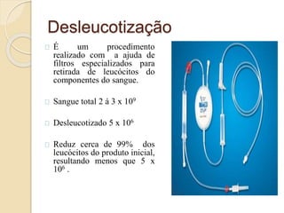 Desleucotização 
É um procedimento 
realizado com a ajuda de 
filtros especializados para 
retirada de leucócitos do 
componentes do sangue. 
Sangue total 2 á 3 x 109 
Desleucotizado 5 x 106 
Reduz cerca de 99% dos 
leucócitos do produto inicial, 
resultando menos que 5 x 
106 . 
 