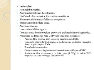  Indicações: 
Hemoglobinopatias. 
Anemias hemolíticas hereditárias. 
História de duas reações febris não-hemolíticas. 
Síndromes de imunodeficiências congênitas. 
Transplante de medula óssea. 
Anemia aplástica. 
Leucemia mielóide aguda. 
Doenças onco-hematológicas graves até esclarecimento diagnóstico. 
Prevenção de Infecção para CMV nas seguintes situações: 
◦ Paciente HIV positivo com sorologia negativa para CMV. 
◦ Candidato a transplante de órgãos e medula óssea se doador e receptor 
forem negativos para CMV. 
◦ Transfusão intra-uterina. 
◦ Gestantes com sorologia não-reativa ou desconhecida para CMV. 
◦ Recém-nascidos prematuros e de baixo peso (1.200g) de mães CMV 
negativas ou com sorologia desconhecida. 
 