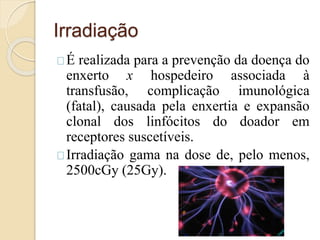 Irradiação 
É realizada para a prevenção da doença do 
enxerto x hospedeiro associada à 
transfusão, complicação imunológica 
(fatal), causada pela enxertia e expansão 
clonal dos linfócitos do doador em 
receptores suscetíveis. 
Irradiação gama na dose de, pelo menos, 
2500cGy (25Gy). 
 