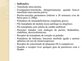  Indicações: 
Transfusão intra-uterina. 
Exsanguíneo-transfusão, obrigatoriamente, quando houver 
transfusão intra-uterina prévia. 
Recém-nascidos prematuros (inferior a 28 semanas) e/ou de 
baixo peso (1.200g). 
Portadores de imunodeficiências congênitas graves. 
Pós transplante de medula óssea autólogo ou alogênico. 
Pós transplante com células de cordão umbilical. 
Pacientes tratados com análogos da purina; fludarabina, 
cladribine, deoxicoformicina. 
Receptor de transplante de coração ou pulmão. 
Portadores de linfomas, leucemia mielóide aguda e anemia 
aplástica em uso de imunossupressor. 
Receptor de concentrado de plaquetas HLA compatíveis. 
Quando o receptor tiver qualquer grau de parentesco com o 
doador. 
 