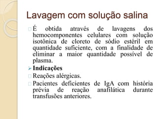 Lavagem com solução salina 
É obtida através de lavagens dos 
hemocomponentes celulares com solução 
isotônica de cloreto de sódio estéril em 
quantidade suficiente, com a finalidade de 
eliminar a maior quantidade possível de 
plasma. 
Indicações 
Reações alérgicas. 
Pacientes deficientes de IgA com história 
prévia de reação anafilática durante 
transfusões anteriores. 
 