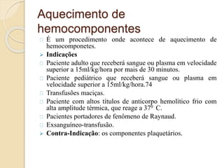 Aquecimento de 
hemocomponentes 
É um procedimento onde acontece de aquecimento de 
hemocomponetes. 
 Indicações 
Paciente adulto que receberá sangue ou plasma em velocidade 
superior a 15ml/kg/hora por mais de 30 minutos. 
Paciente pediátrico que receberá sangue ou plasma em 
velocidade superior a 15ml/kg/hora.74 
Transfusões maciças. 
Paciente com altos títulos de anticorpo hemolítico frio com 
alta amplitude térmica, que reage a 370 C. 
Pacientes portadores de fenômeno de Raynaud. 
Exsanguíneo-transfusão. 
 Contra-Indicação: os componentes plaquetários. 
 