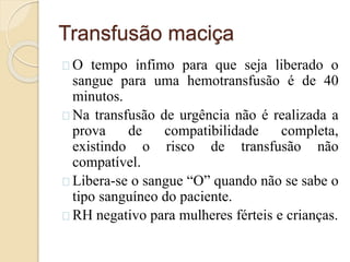 Transfusão maciça 
O tempo ínfimo para que seja liberado o 
sangue para uma hemotransfusão é de 40 
minutos. 
Na transfusão de urgência não é realizada a 
prova de compatibilidade completa, 
existindo o risco de transfusão não 
compatível. 
Libera-se o sangue “O” quando não se sabe o 
tipo sanguíneo do paciente. 
RH negativo para mulheres férteis e crianças. 
 