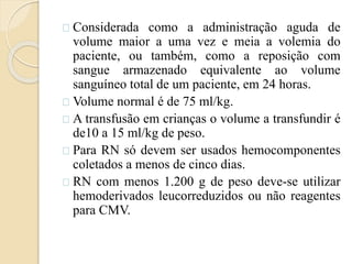 Considerada como a administração aguda de 
volume maior a uma vez e meia a volemia do 
paciente, ou também, como a reposição com 
sangue armazenado equivalente ao volume 
sanguíneo total de um paciente, em 24 horas. 
Volume normal é de 75 ml/kg. 
A transfusão em crianças o volume a transfundir é 
de10 a 15 ml/kg de peso. 
Para RN só devem ser usados hemocomponentes 
coletados a menos de cinco dias. 
RN com menos 1.200 g de peso deve-se utilizar 
hemoderivados leucorreduzidos ou não reagentes 
para CMV. 
 