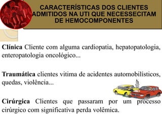 CARACTERÍSTICAS DOS CLIENTES 
ADMITIDOS NA UTI QUE NECESSECITAM 
DE HEMOCOMPONENTES 
Clínica Cliente com alguma cardiopatia, hepatopatologia, 
enteropatologia oncológico... 
Traumática clientes vitima de acidentes automobilísticos, 
quedas, violência... 
Cirúrgica Clientes que passaram por um processo 
cirúrgico com significativa perda volêmica. 
 