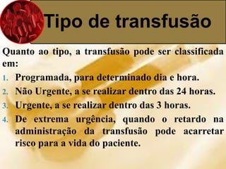 Tipo de transfusão 
Quanto ao tipo, a transfusão pode ser classificada 
em: 
1. Programada, para determinado dia e hora. 
2. Não Urgente, a se realizar dentro das 24 horas. 
3. Urgente, a se realizar dentro das 3 horas. 
4. De extrema urgência, quando o retardo na 
administração da transfusão pode acarretar 
risco para a vida do paciente. 
 