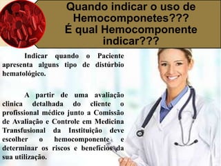 Quando indicar o uso de 
Hemocomponetes??? 
É qual Hemocomponente 
indicar??? 
Indicar quando o Paciente 
apresenta alguns tipo de distúrbio 
hematológico. 
A partir de uma avaliação 
clinica detalhada do cliente o 
profissional médico junto a Comissão 
de Avaliação e Controle em Medicina 
Transfusional da Instituição deve 
escolher o hemocomponente e 
determinar os riscos e benefícios da 
sua utilização. 
 