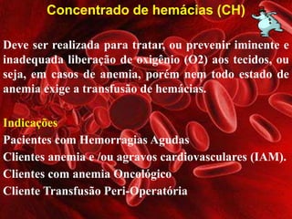 Concentrado de hemácias (CH) 
Deve ser realizada para tratar, ou prevenir iminente e 
inadequada liberação de oxigênio (O2) aos tecidos, ou 
seja, em casos de anemia, porém nem todo estado de 
anemia exige a transfusão de hemácias. 
Indicações 
Pacientes com Hemorragias Agudas 
Clientes anemia e /ou agravos cardiovasculares (IAM). 
Clientes com anemia Oncológico 
Cliente Transfusão Peri-Operatória 
 