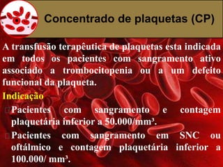 Concentrado de plaquetas (CP) 
A transfusão terapêutica de plaquetas esta indicada 
em todos os pacientes com sangramento ativo 
associado a trombocitopenia ou a um defeito 
funcional da plaqueta. 
Indicação 
Pacientes com sangramento e contagem 
plaquetária inferior a 50.000/mm³. 
Pacientes com sangramento em SNC ou 
oftálmico e contagem plaquetária inferior a 
100.000/ mm³. 
 