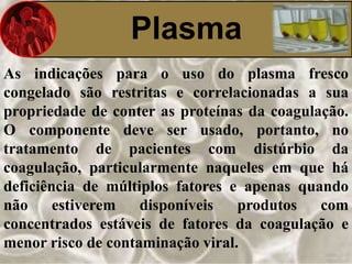 Plasma 
As indicações para o uso do plasma fresco 
congelado são restritas e correlacionadas a sua 
propriedade de conter as proteínas da coagulação. 
O componente deve ser usado, portanto, no 
tratamento de pacientes com distúrbio da 
coagulação, particularmente naqueles em que há 
deficiência de múltiplos fatores e apenas quando 
não estiverem disponíveis produtos com 
concentrados estáveis de fatores da coagulação e 
menor risco de contaminação viral. 
 