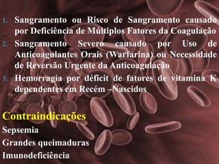 1. Sangramento ou Risco de Sangramento causado 
por Deficiência de Múltiplos Fatores da Coagulação 
2. Sangramento Severo causado por Uso de 
Anticoagulantes Orais (Warfarina) ou Necessidade 
de Reversão Urgente da Anticoagulação 
3. Hemorragia por déficit de fatores de vitamina K 
dependentes em Recém –Nascidos 
Contraindicações 
Sepsemia 
Grandes queimaduras 
Imunodeficiência 
 