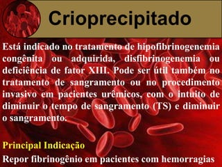 Crioprecipitado 
Está indicado no tratamento de hipofibrinogenemia 
congênita ou adquirida, disfibrinogenemia ou 
deficiência de fator XIII. Pode ser útil também no 
tratamento de sangramento ou no procedimento 
invasivo em pacientes urêmicos, com o intuito de 
diminuir o tempo de sangramento (TS) e diminuir 
o sangramento. 
Principal Indicação 
Repor fibrinogênio em pacientes com hemorragias 
 