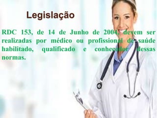 Legislação 
RDC 153, de 14 de Junho de 2004, devem ser 
realizadas por médico ou profissional de saúde 
habilitado, qualificado e conhecedor dessas 
normas. 
 
