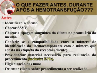 O QUE FAZER ANTES, DURANTE 
E APÓS A HEMOTRANSFUÇÃO??? 
Antes 
Identificar o cliente. 
Checar SSVV. 
Checar a tipagem sanguínea do cliente no prontuário do 
mesmo. 
Conferir se a compatibilidade entre o número de 
identificação do hemocomponente com o número que 
consta na etiqueta do receptor (cliente). 
Providenciar material necessário para realização do 
procedimento 
Higienização das maos 
Orientar cliente sobre procedimento a ser realizado. 
 