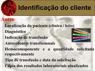 Identificação do cliente 
Antes 
Localização do paciente (clínica / leito) 
Diagnóstico 
Indicação de transfusão 
Antecedentes transfusionais 
Hemocomoponente e a quantidade solicitada 
respectivamente 
Tipo de transfusão e data da solicitação 
Cópia dos resultados laboratoriais atualizados 
 