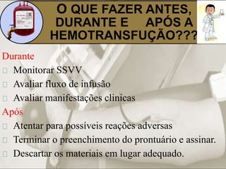 O QUE FAZER ANTES, 
DURANTE E APÓS A 
HEMOTRANSFUÇÃO??? 
Durante 
Monitorar SSVV 
Avaliar fluxo de infusão 
Avaliar manifestações clinicas 
Após 
Atentar para possíveis reações adversas 
Terminar o preenchimento do prontuário e assinar. 
Descartar os materiais em lugar adequado. 
 
