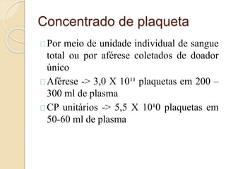 Concentrado de plaqueta 
Por meio de unidade individual de sangue 
total ou por aférese coletados de doador 
único 
Aférese -> 3,0 X 10¹¹ plaquetas em 200 – 
300 ml de plasma 
CP unitários -> 5,5 X 10¹0 plaquetas em 
50-60 ml de plasma 
 