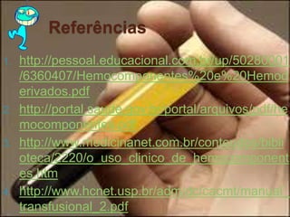 Referências 
1. http://pessoal.educacional.com.br/up/50280001 
/6360407/Hemocomponentes%20e%20Hemod 
erivados.pdf 
2. http://portal.saude.gov.br/portal/arquivos/pdf/he 
mocomponentes.pdf 
3. http://www.medicinanet.com.br/conteudos/bibli 
oteca/2220/o_uso_clinico_de_hemocomponent 
es.htm 
4. http://www.hcnet.usp.br/adm/dc/cacmt/manual_ 
transfusional_2.pdf 
 